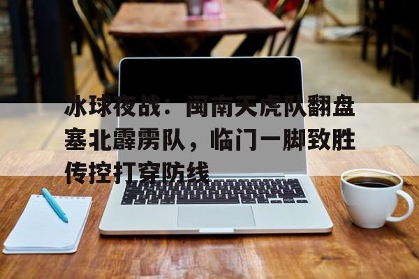 hth官网冰球夜战：闽南天虎队翻盘塞北霹雳队，临门一脚致胜传控打穿防线的简单介绍