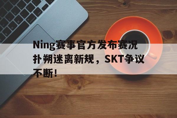 体育直播平台Ning赛事官方发布赛况扑朔迷离新规，SKT争议不断！(ning还打比赛吗)